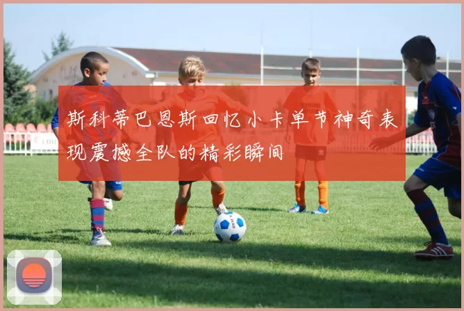 斯科蒂巴恩斯回忆小卡单节神奇表现震撼全队的精彩瞬间