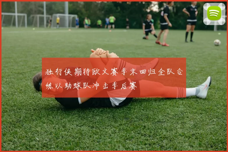 独行侠期待欧文赛季末回归全队合练以助球队冲击季后赛